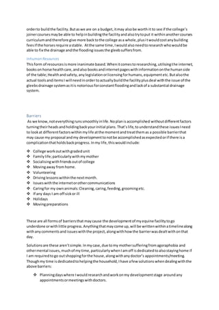 orderto buildthe facility.Butaswe are on a budget,itmay alsobe worth it to see if the college’s
joinercoursesmaybe able to helpinbuildingthe facilityandalsotrytoput it withinanothercourses
curriculumandtherefore give more backtothe college asa whole,plusitwouldcostanybuilding
feesif the horsesrequire astable. Atthe same time,Iwould alsoneedtoresearchwhowouldbe
able to fix the drainage andthe floodingissuesthe gleebsuffersfrom.
Inhuman Resources
Thisform of resourcesismore inanimate based.Whenitcomestoresearching,utilisingthe internet,
bookson horse healthcare,andalso booksandinternetpageswithinformationonthe humanside
of the table;Healthandsafety,anylegislationorlicensingforhumans,equipmentetc.Butalsothe
actual toolsanditemsI will needinorder toactuallybuildthe facilityplusdeal withthe issue of the
gleebsdrainage systemasitis notoriousforconstantfloodingandlackof a substantial drainage
system.
Barriers
As we know,noteverythingrunssmoothlyinlife.Noplanisaccomplished withoutdifferentfactors
turningtheirheadsandholdingbackyourinitial plans.That’slife,tounderstandthese issuesIneed
to lookat differentfactorswithinmylife atthe momentandtreatthemas a possible barrierthat
may cause my proposal and my developmenttonotbe accomplishedasexpectedorif there isa
complicationthatholdsbackprogress.Inmy life,thiswouldinclude:
 College workoutwithgradedunit
 Familylife;particularlywithmymother
 Socialisingwithfriendsoutof college
 Movingaway fromhome.
 Volunteering
 Drivinglessonswithinthe nextmonth.
 Issueswiththe internetorothercommunications
 Caringfor my ownanimals:Cleaning, caring,feeding,groomingetc.
 If any days I am off sickor ill
 Holidays
 Movingpreparations
These are all formsof barriersthat maycause the developmentof myequine facilitytogo
underdone orwithlittle progress.Anythingthatmaycome up,will be writtenwithinatimelinealong
withanycommentsand issueswiththe project,alongwithhow the barrierwasdealtwithonthat
day.
Solutionsare these aren’tsimple.Inmycase,due tomy mothersufferingfromagoraphobia and
othermental issues,muchof my time,particularlywhenIamoff isdedicatedtoalsostayinghome if
I am requiredtogo outshoppingforthe house,alongwithanydoctor’s appointments/meeting.
Thoughmy time isdedicatedtohelpingthe household,Ihave afew solutionswhendealingwiththe
above barriers:
 Planningdayswhere Iwouldresearchandworkonmy developmentstage aroundany
appointmentsormeetingswithdoctors.
 