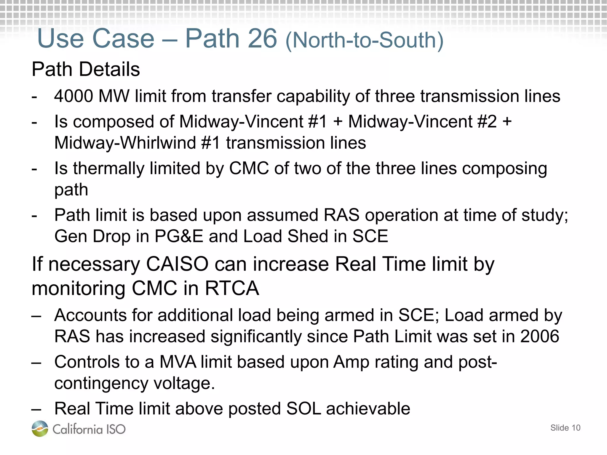 Use Case – Path 26 (North-to-South)
Path Details
- 4000 MW limit from transfer capability of three transmission lines
- Is composed of Midway-Vincent #1 + Midway-Vincent #2 +
Midway-Whirlwind #1 transmission lines
- Is thermally limited by CMC of two of the three lines composing
path
- Path limit is based upon assumed RAS operation at time of study;
Gen Drop in PG&E and Load Shed in SCE
If necessary CAISO can increase Real Time limit by
monitoring CMC in RTCA
– Accounts for additional load being armed in SCE; Load armed by
RAS has increased significantly since Path Limit was set in 2006
– Controls to a MVA limit based upon Amp rating and post-
contingency voltage.
– Real Time limit above posted SOL achievable
Slide 10
 