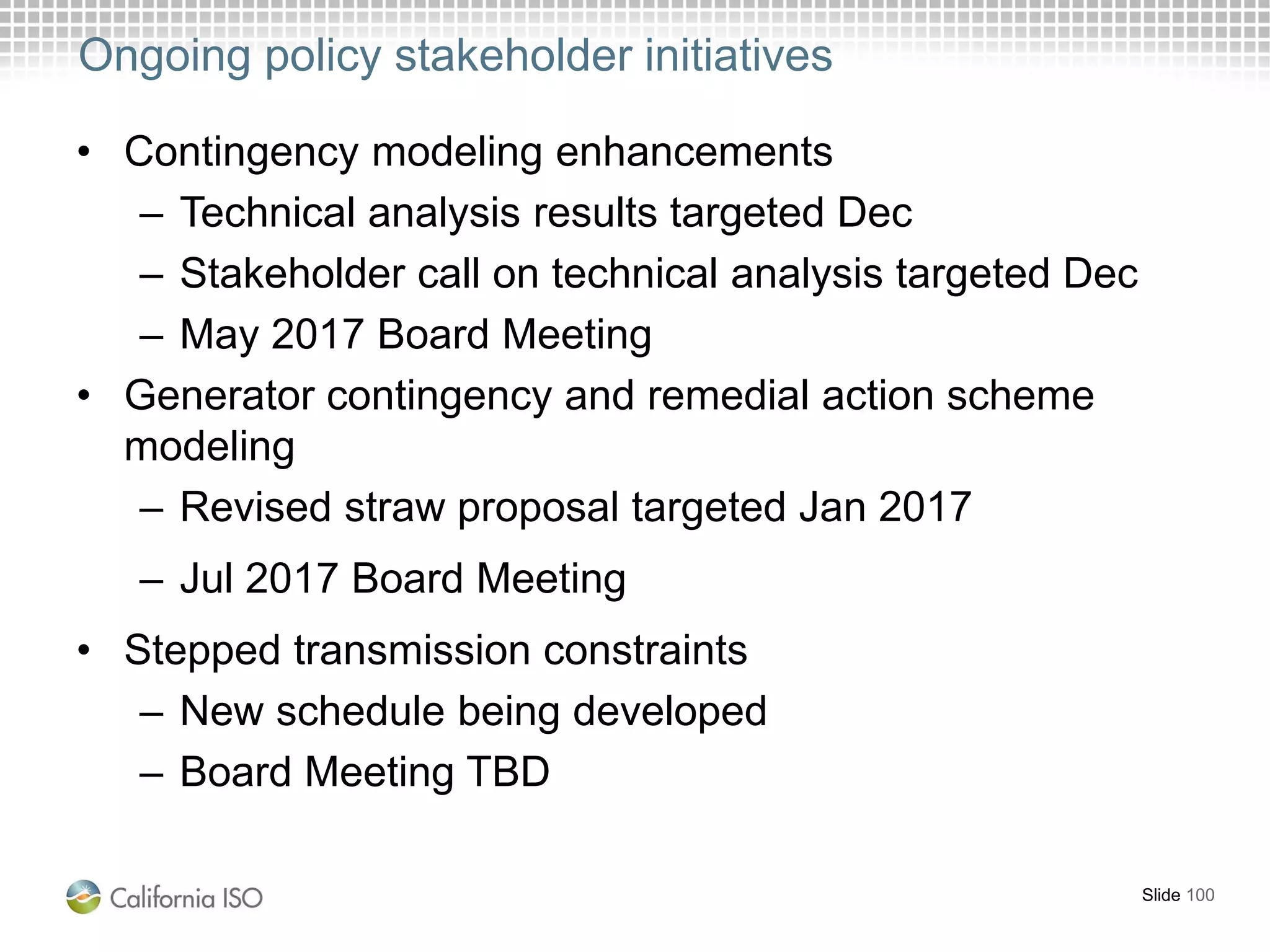 Ongoing policy stakeholder initiatives
• Contingency modeling enhancements
– Technical analysis results targeted Dec
– Stakeholder call on technical analysis targeted Dec
– May 2017 Board Meeting
• Generator contingency and remedial action scheme
modeling
– Revised straw proposal targeted Jan 2017
– Jul 2017 Board Meeting
• Stepped transmission constraints
– New schedule being developed
– Board Meeting TBD
Slide 100
 