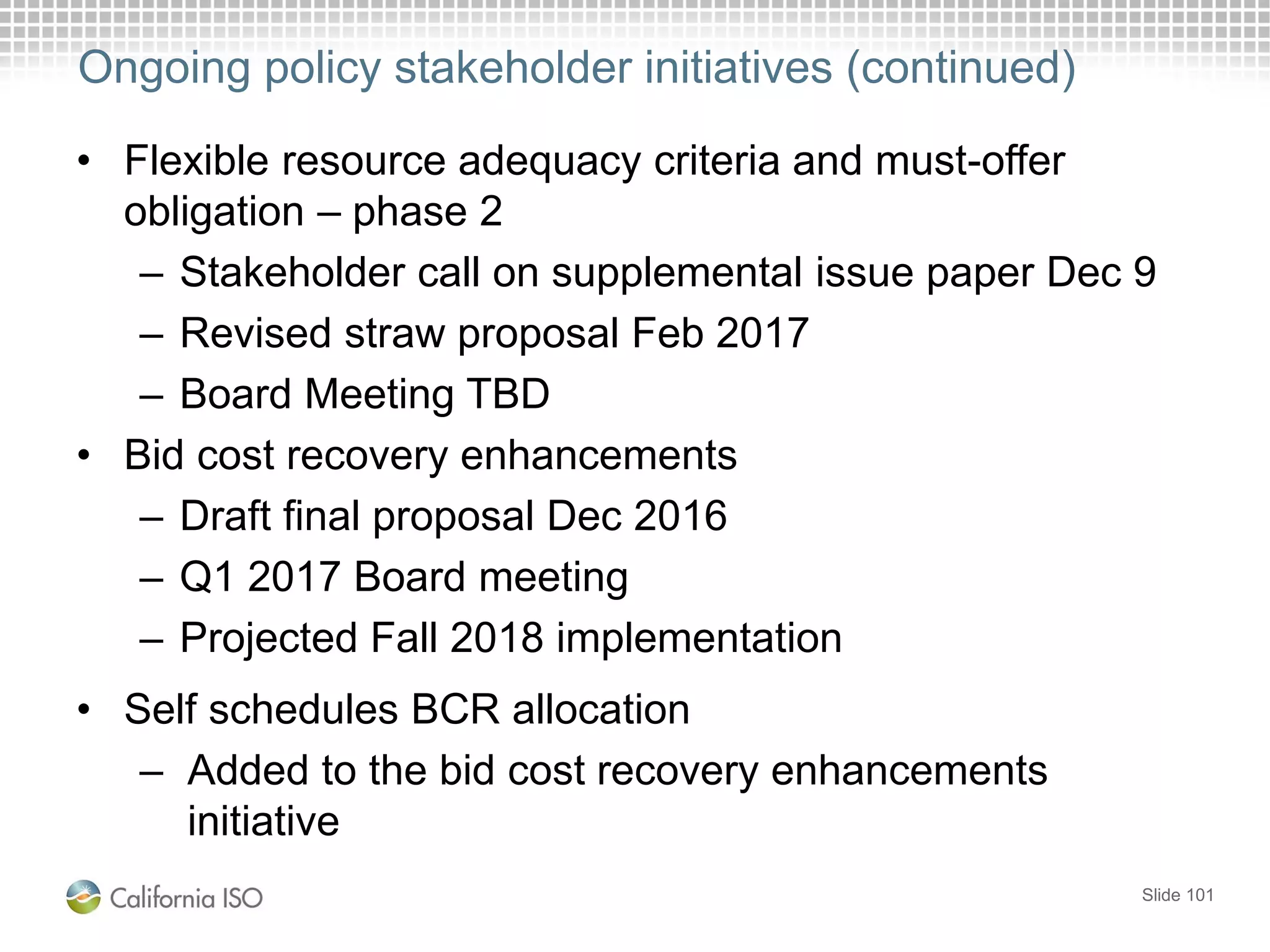 Ongoing policy stakeholder initiatives (continued)
• Flexible resource adequacy criteria and must-offer
obligation – phase 2
– Stakeholder call on supplemental issue paper Dec 9
– Revised straw proposal Feb 2017
– Board Meeting TBD
• Bid cost recovery enhancements
– Draft final proposal Dec 2016
– Q1 2017 Board meeting
– Projected Fall 2018 implementation
• Self schedules BCR allocation
– Added to the bid cost recovery enhancements
initiative
Slide 101
 