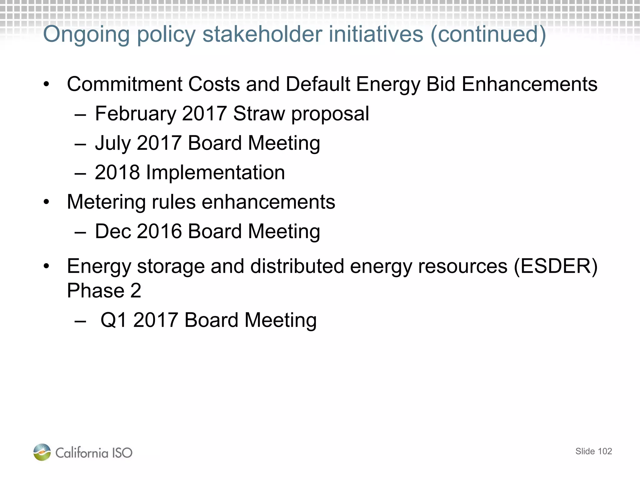 • Commitment Costs and Default Energy Bid Enhancements
– February 2017 Straw proposal
– July 2017 Board Meeting
– 2018 Implementation
• Metering rules enhancements
– Dec 2016 Board Meeting
• Energy storage and distributed energy resources (ESDER)
Phase 2
– Q1 2017 Board Meeting
Slide 102
Ongoing policy stakeholder initiatives (continued)
 