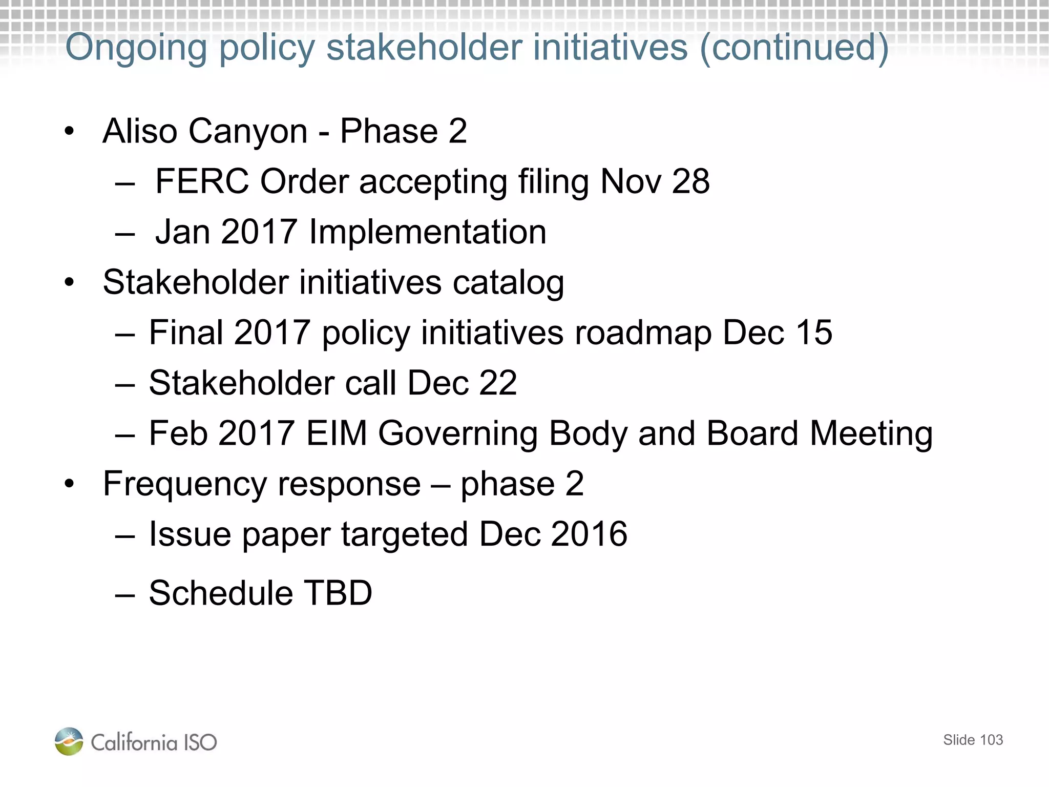 Ongoing policy stakeholder initiatives (continued)
• Aliso Canyon - Phase 2
– FERC Order accepting filing Nov 28
– Jan 2017 Implementation
• Stakeholder initiatives catalog
– Final 2017 policy initiatives roadmap Dec 15
– Stakeholder call Dec 22
– Feb 2017 EIM Governing Body and Board Meeting
• Frequency response – phase 2
– Issue paper targeted Dec 2016
– Schedule TBD
Slide 103
 