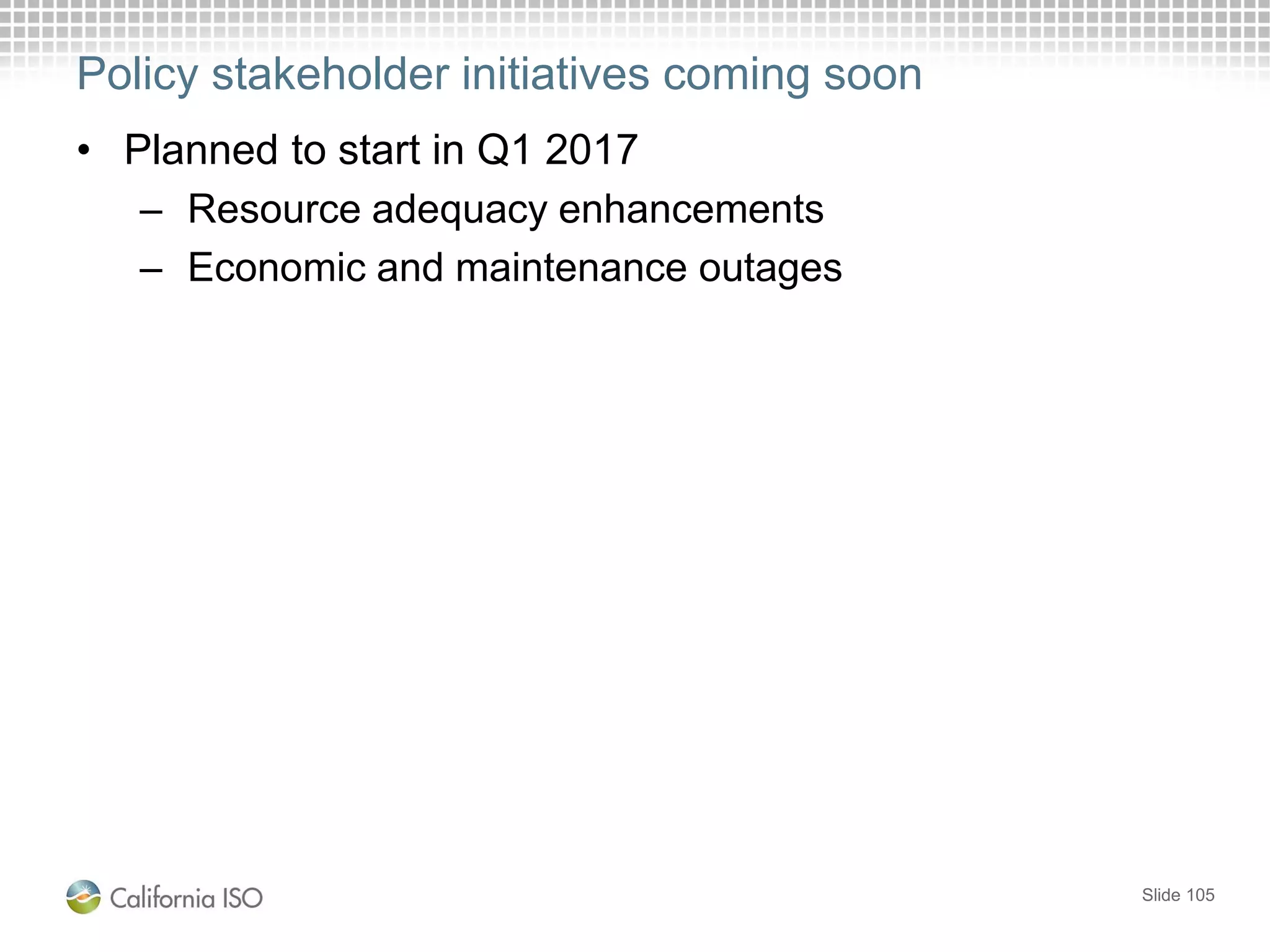 Policy stakeholder initiatives coming soon
• Planned to start in Q1 2017
– Resource adequacy enhancements
– Economic and maintenance outages
Slide 105
 