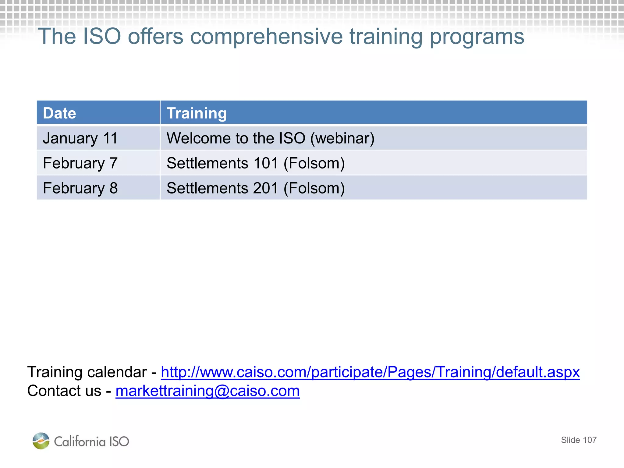 The ISO offers comprehensive training programs
Slide 107
Training calendar - http://www.caiso.com/participate/Pages/Training/default.aspx
Contact us - markettraining@caiso.com
Date Training
January 11 Welcome to the ISO (webinar)
February 7 Settlements 101 (Folsom)
February 8 Settlements 201 (Folsom)
 