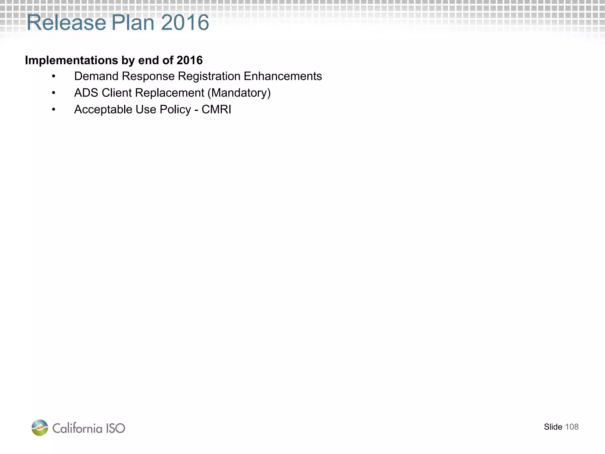 Release Plan 2016
Slide 108
Implementations by end of 2016
• Demand Response Registration Enhancements
• ADS Client Replacement (Mandatory)
• Acceptable Use Policy - CMRI
 