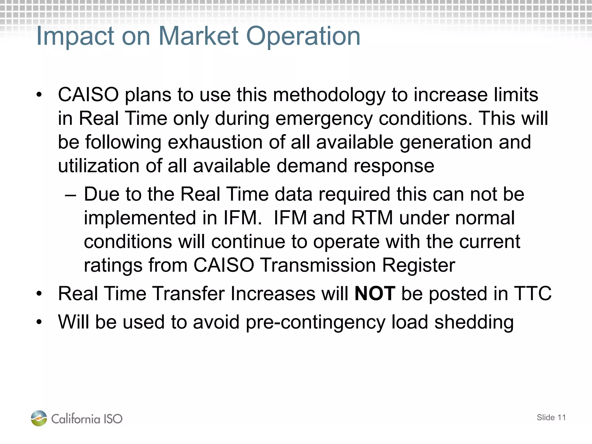 Impact on Market Operation
• CAISO plans to use this methodology to increase limits
in Real Time only during emergency conditions. This will
be following exhaustion of all available generation and
utilization of all available demand response
– Due to the Real Time data required this can not be
implemented in IFM. IFM and RTM under normal
conditions will continue to operate with the current
ratings from CAISO Transmission Register
• Real Time Transfer Increases will NOT be posted in TTC
• Will be used to avoid pre-contingency load shedding
Slide 11
 