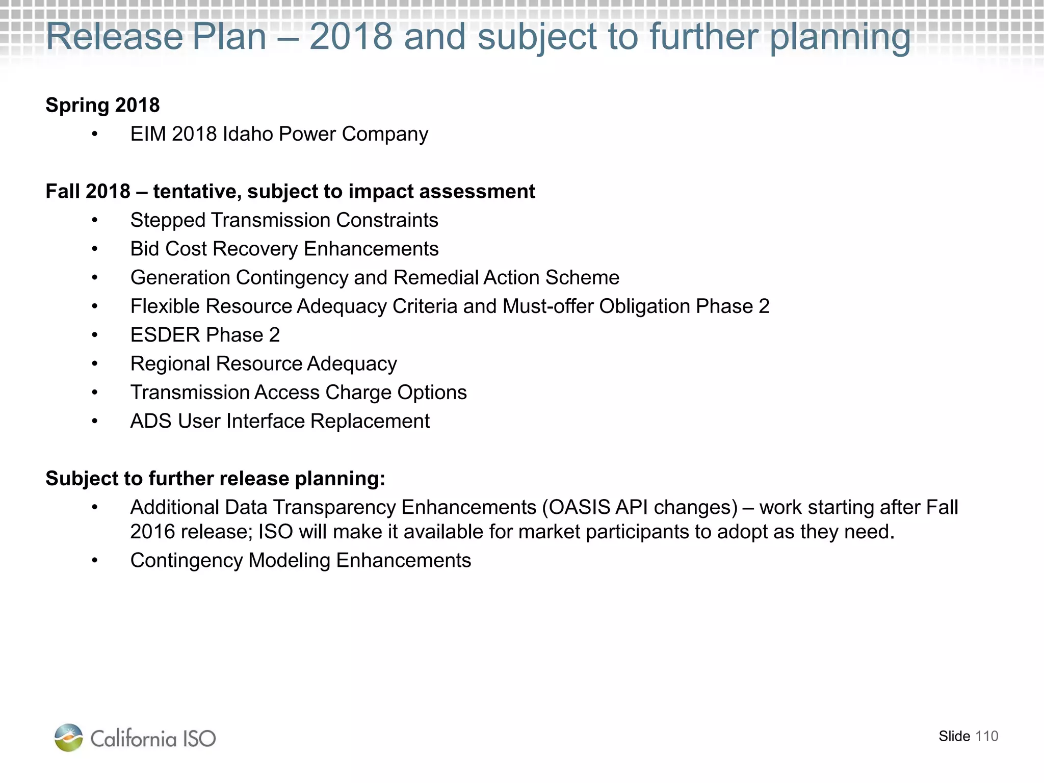 Release Plan – 2018 and subject to further planning
Slide 110
Spring 2018
• EIM 2018 Idaho Power Company
Fall 2018 – tentative, subject to impact assessment
• Stepped Transmission Constraints
• Bid Cost Recovery Enhancements
• Generation Contingency and Remedial Action Scheme
• Flexible Resource Adequacy Criteria and Must-offer Obligation Phase 2
• ESDER Phase 2
• Regional Resource Adequacy
• Transmission Access Charge Options
• ADS User Interface Replacement
Subject to further release planning:
• Additional Data Transparency Enhancements (OASIS API changes) – work starting after Fall
2016 release; ISO will make it available for market participants to adopt as they need.
• Contingency Modeling Enhancements
 