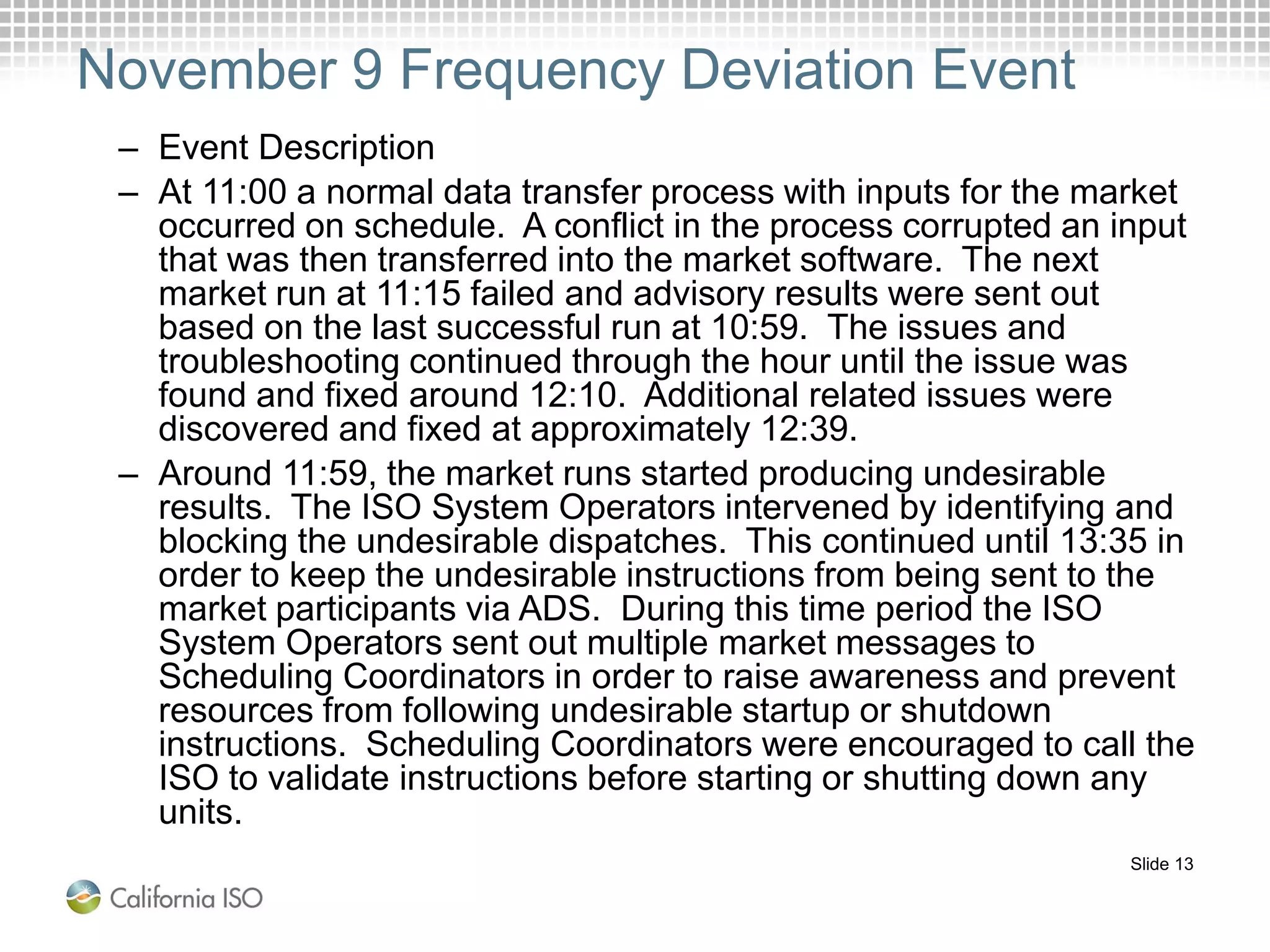 Slide 13
November 9 Frequency Deviation Event
– Event Description
– At 11:00 a normal data transfer process with inputs for the market
occurred on schedule. A conflict in the process corrupted an input
that was then transferred into the market software. The next
market run at 11:15 failed and advisory results were sent out
based on the last successful run at 10:59. The issues and
troubleshooting continued through the hour until the issue was
found and fixed around 12:10. Additional related issues were
discovered and fixed at approximately 12:39.
– Around 11:59, the market runs started producing undesirable
results. The ISO System Operators intervened by identifying and
blocking the undesirable dispatches. This continued until 13:35 in
order to keep the undesirable instructions from being sent to the
market participants via ADS. During this time period the ISO
System Operators sent out multiple market messages to
Scheduling Coordinators in order to raise awareness and prevent
resources from following undesirable startup or shutdown
instructions. Scheduling Coordinators were encouraged to call the
ISO to validate instructions before starting or shutting down any
units.
 