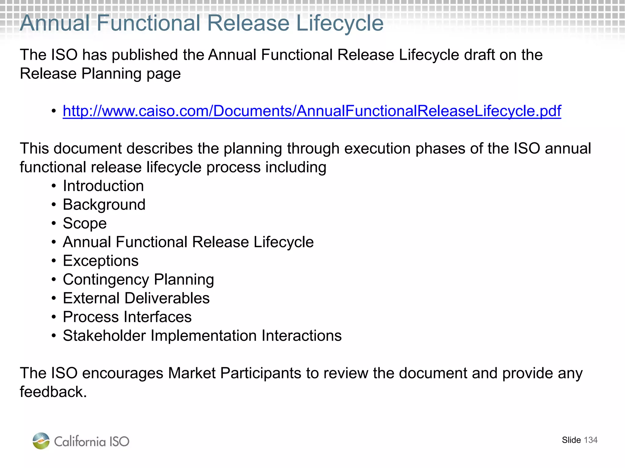 Annual Functional Release Lifecycle
Slide 134
The ISO has published the Annual Functional Release Lifecycle draft on the
Release Planning page
• http://www.caiso.com/Documents/AnnualFunctionalReleaseLifecycle.pdf
This document describes the planning through execution phases of the ISO annual
functional release lifecycle process including
• Introduction
• Background
• Scope
• Annual Functional Release Lifecycle
• Exceptions
• Contingency Planning
• External Deliverables
• Process Interfaces
• Stakeholder Implementation Interactions
The ISO encourages Market Participants to review the document and provide any
feedback.
 