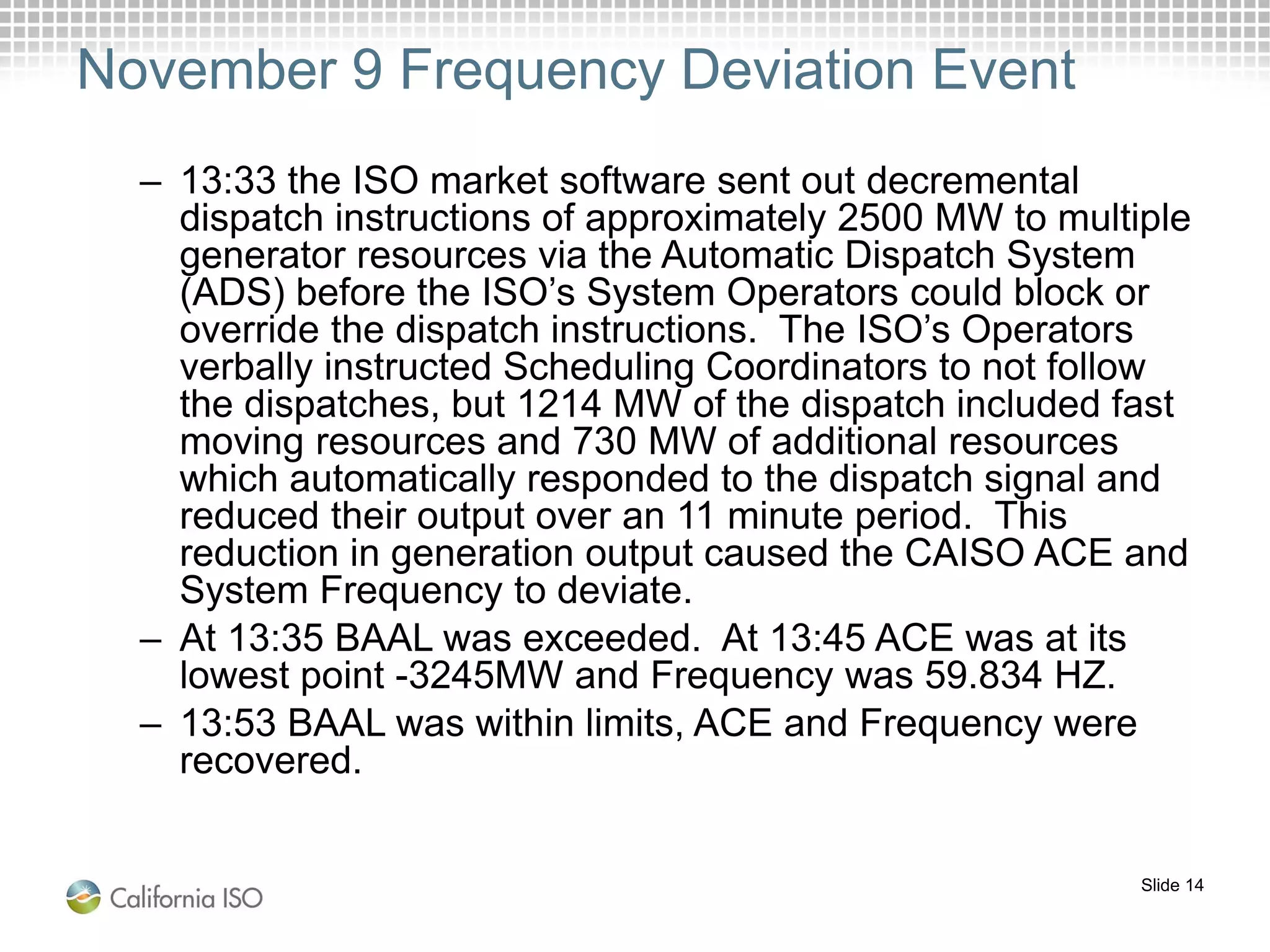 Slide 14
November 9 Frequency Deviation Event
– 13:33 the ISO market software sent out decremental
dispatch instructions of approximately 2500 MW to multiple
generator resources via the Automatic Dispatch System
(ADS) before the ISO’s System Operators could block or
override the dispatch instructions. The ISO’s Operators
verbally instructed Scheduling Coordinators to not follow
the dispatches, but 1214 MW of the dispatch included fast
moving resources and 730 MW of additional resources
which automatically responded to the dispatch signal and
reduced their output over an 11 minute period. This
reduction in generation output caused the CAISO ACE and
System Frequency to deviate.
– At 13:35 BAAL was exceeded. At 13:45 ACE was at its
lowest point -3245MW and Frequency was 59.834 HZ.
– 13:53 BAAL was within limits, ACE and Frequency were
recovered.
 