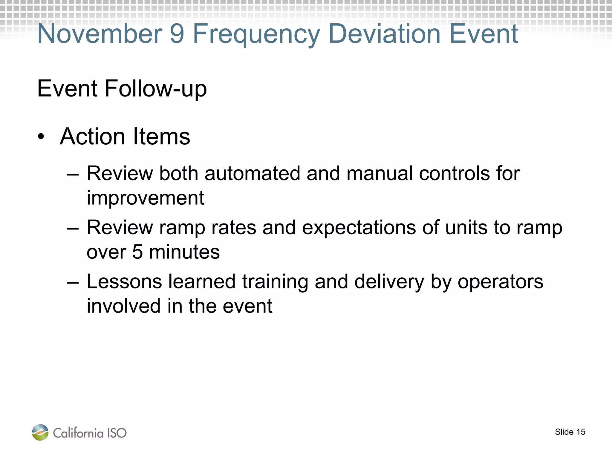 Slide 15
November 9 Frequency Deviation Event
Event Follow-up
• Action Items
– Review both automated and manual controls for
improvement
– Review ramp rates and expectations of units to ramp
over 5 minutes
– Lessons learned training and delivery by operators
involved in the event
 