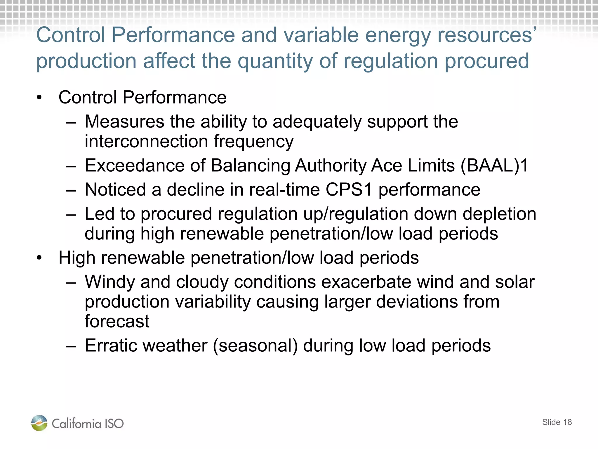 Control Performance and variable energy resources’
production affect the quantity of regulation procured
• Control Performance
– Measures the ability to adequately support the
interconnection frequency
– Exceedance of Balancing Authority Ace Limits (BAAL)1
– Noticed a decline in real-time CPS1 performance
– Led to procured regulation up/regulation down depletion
during high renewable penetration/low load periods
• High renewable penetration/low load periods
– Windy and cloudy conditions exacerbate wind and solar
production variability causing larger deviations from
forecast
– Erratic weather (seasonal) during low load periods
Slide 18
 