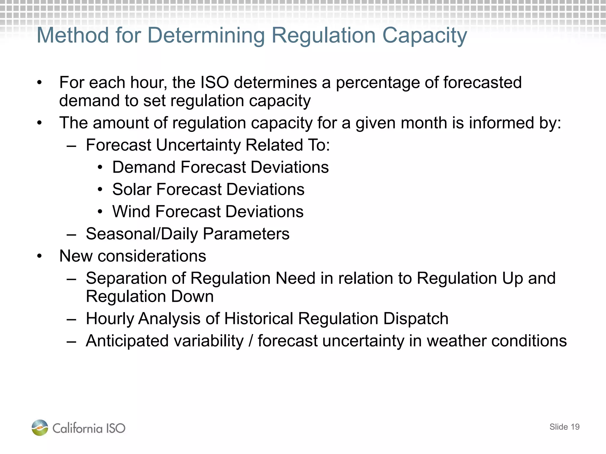 Method for Determining Regulation Capacity
• For each hour, the ISO determines a percentage of forecasted
demand to set regulation capacity
• The amount of regulation capacity for a given month is informed by:
– Forecast Uncertainty Related To:
• Demand Forecast Deviations
• Solar Forecast Deviations
• Wind Forecast Deviations
– Seasonal/Daily Parameters
• New considerations
– Separation of Regulation Need in relation to Regulation Up and
Regulation Down
– Hourly Analysis of Historical Regulation Dispatch
– Anticipated variability / forecast uncertainty in weather conditions
Slide 19
 