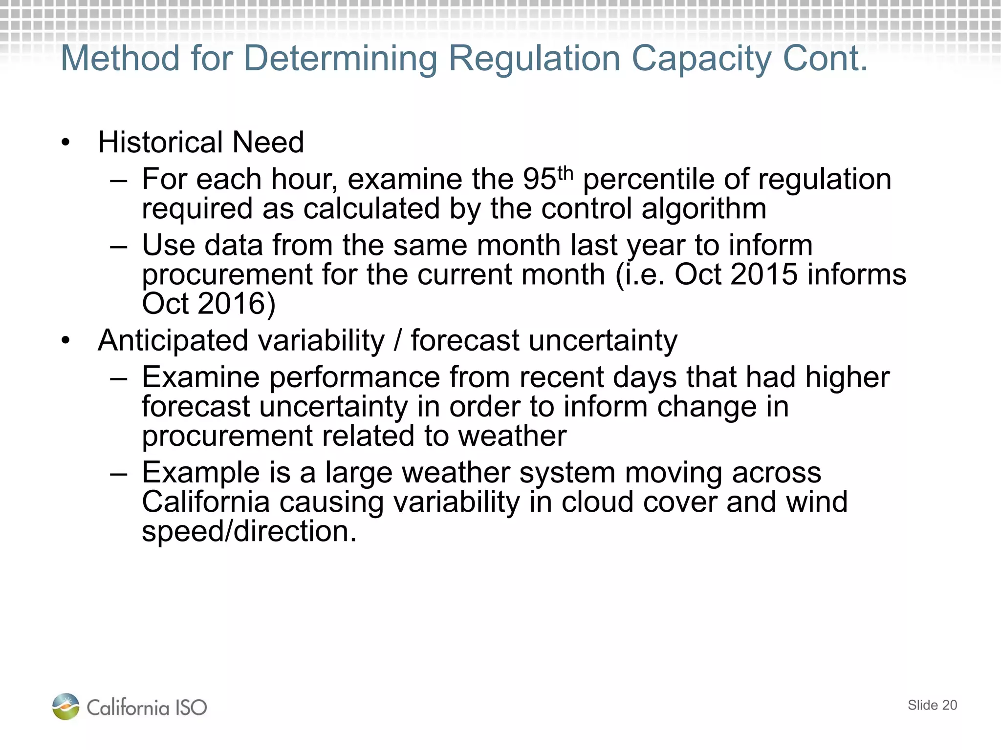 Method for Determining Regulation Capacity Cont.
• Historical Need
– For each hour, examine the 95th percentile of regulation
required as calculated by the control algorithm
– Use data from the same month last year to inform
procurement for the current month (i.e. Oct 2015 informs
Oct 2016)
• Anticipated variability / forecast uncertainty
– Examine performance from recent days that had higher
forecast uncertainty in order to inform change in
procurement related to weather
– Example is a large weather system moving across
California causing variability in cloud cover and wind
speed/direction.
Slide 20
 