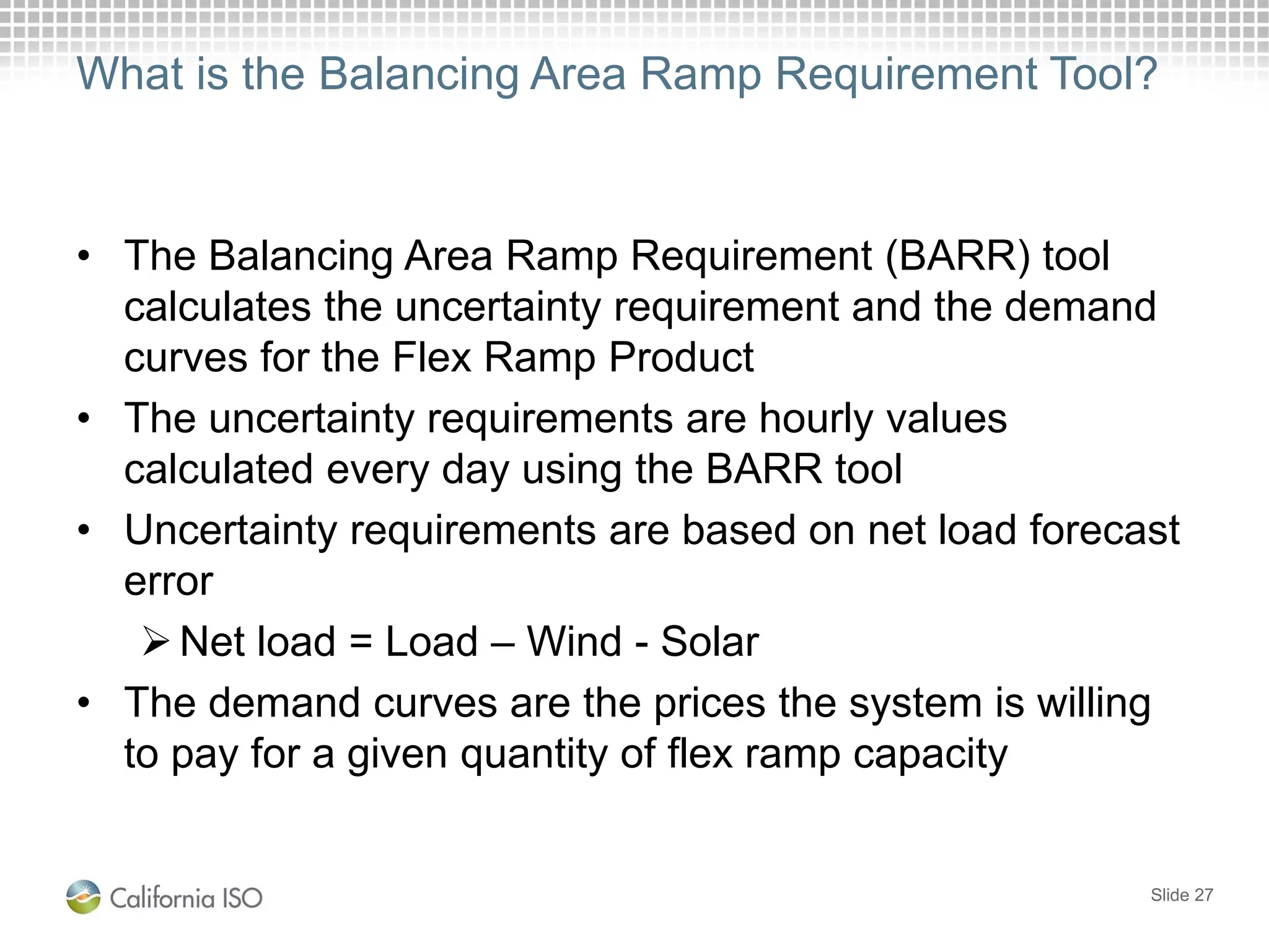 What is the Balancing Area Ramp Requirement Tool?
• The Balancing Area Ramp Requirement (BARR) tool
calculates the uncertainty requirement and the demand
curves for the Flex Ramp Product
• The uncertainty requirements are hourly values
calculated every day using the BARR tool
• Uncertainty requirements are based on net load forecast
error
Net load = Load – Wind - Solar
• The demand curves are the prices the system is willing
to pay for a given quantity of flex ramp capacity
Slide 27
 