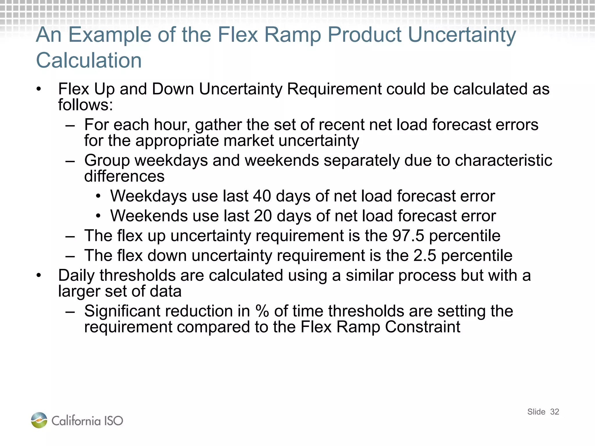 An Example of the Flex Ramp Product Uncertainty
Calculation
• Flex Up and Down Uncertainty Requirement could be calculated as
follows:
– For each hour, gather the set of recent net load forecast errors
for the appropriate market uncertainty
– Group weekdays and weekends separately due to characteristic
differences
• Weekdays use last 40 days of net load forecast error
• Weekends use last 20 days of net load forecast error
– The flex up uncertainty requirement is the 97.5 percentile
– The flex down uncertainty requirement is the 2.5 percentile
• Daily thresholds are calculated using a similar process but with a
larger set of data
– Significant reduction in % of time thresholds are setting the
requirement compared to the Flex Ramp Constraint
Slide 32
 