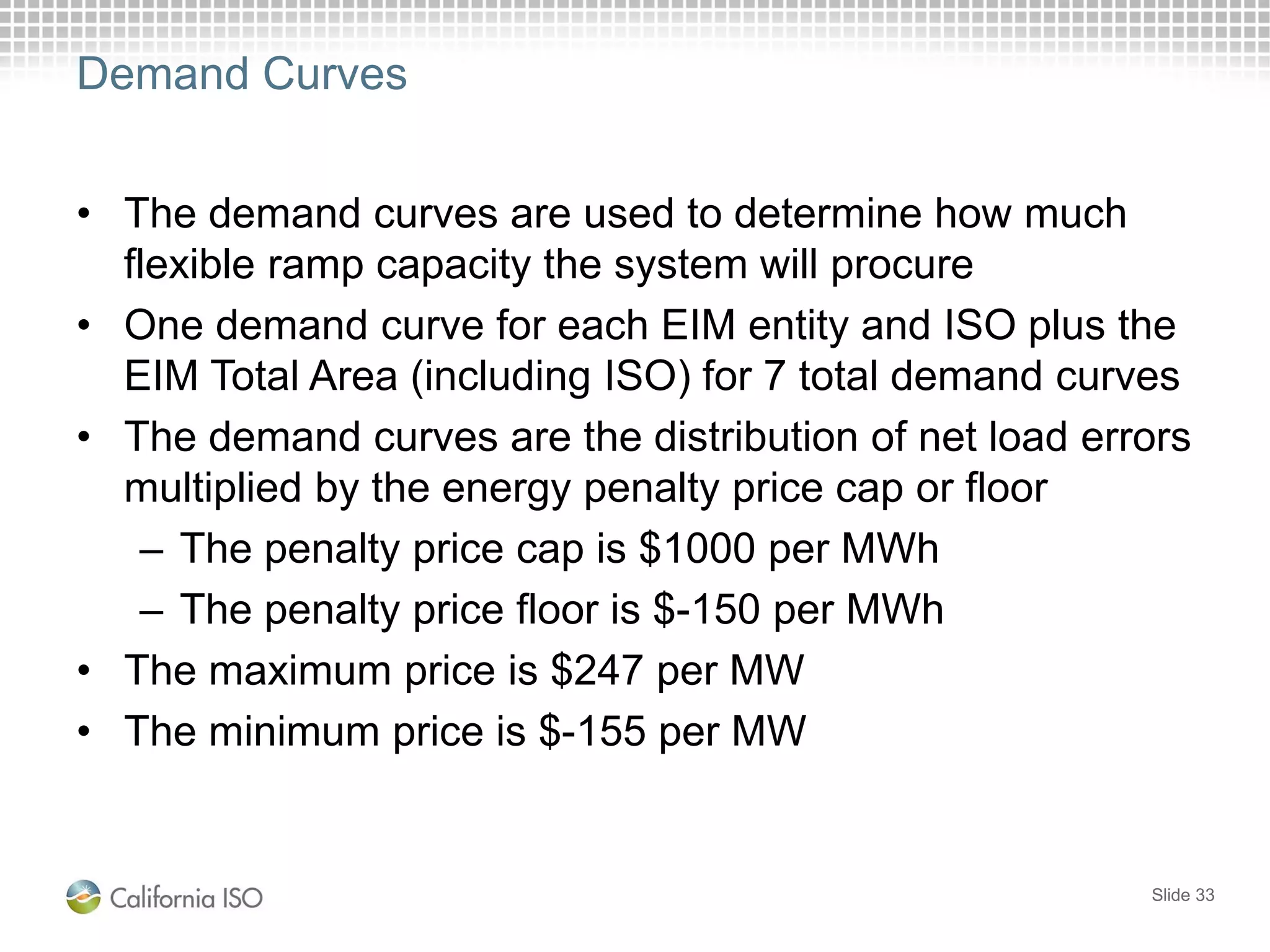 Demand Curves
• The demand curves are used to determine how much
flexible ramp capacity the system will procure
• One demand curve for each EIM entity and ISO plus the
EIM Total Area (including ISO) for 7 total demand curves
• The demand curves are the distribution of net load errors
multiplied by the energy penalty price cap or floor
– The penalty price cap is $1000 per MWh
– The penalty price floor is $-150 per MWh
• The maximum price is $247 per MW
• The minimum price is $-155 per MW
Slide 33
 