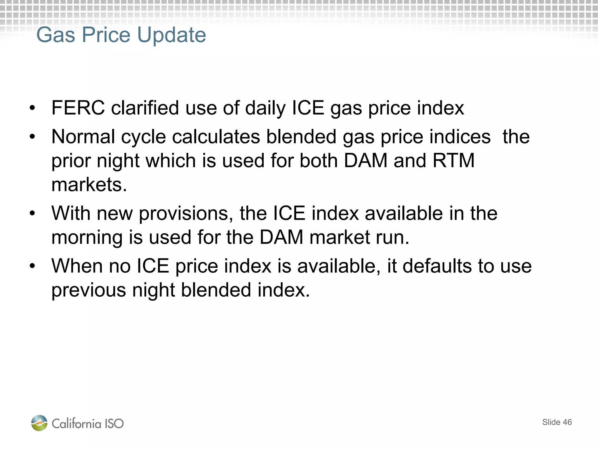 Gas Price Update
• FERC clarified use of daily ICE gas price index
• Normal cycle calculates blended gas price indices the
prior night which is used for both DAM and RTM
markets.
• With new provisions, the ICE index available in the
morning is used for the DAM market run.
• When no ICE price index is available, it defaults to use
previous night blended index.
Slide 46
 