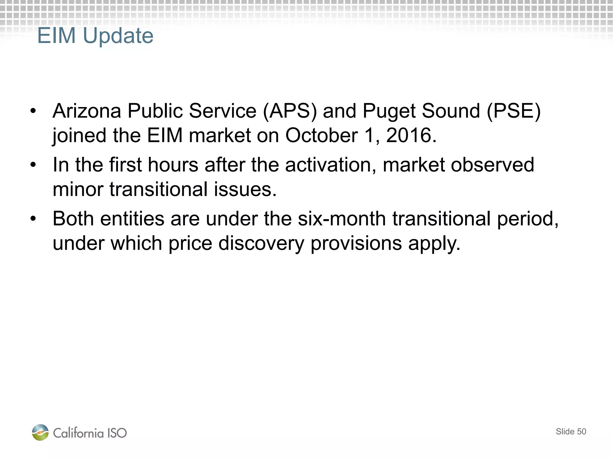 EIM Update
• Arizona Public Service (APS) and Puget Sound (PSE)
joined the EIM market on October 1, 2016.
• In the first hours after the activation, market observed
minor transitional issues.
• Both entities are under the six-month transitional period,
under which price discovery provisions apply.
Slide 50
 