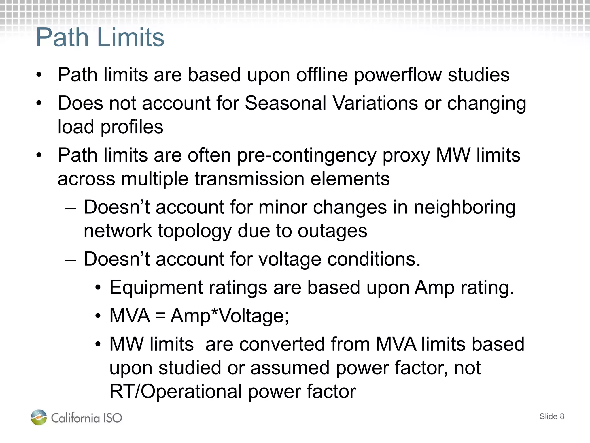 Path Limits
Slide 8
• Path limits are based upon offline powerflow studies
• Does not account for Seasonal Variations or changing
load profiles
• Path limits are often pre-contingency proxy MW limits
across multiple transmission elements
– Doesn’t account for minor changes in neighboring
network topology due to outages
– Doesn’t account for voltage conditions.
• Equipment ratings are based upon Amp rating.
• MVA = Amp*Voltage;
• MW limits are converted from MVA limits based
upon studied or assumed power factor, not
RT/Operational power factor
 