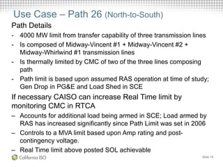 Use Case – Path 26 (North-to-South)
Path Details
- 4000 MW limit from transfer capability of three transmission lines
- Is composed of Midway-Vincent #1 + Midway-Vincent #2 +
Midway-Whirlwind #1 transmission lines
- Is thermally limited by CMC of two of the three lines composing
path
- Path limit is based upon assumed RAS operation at time of study;
Gen Drop in PG&E and Load Shed in SCE
If necessary CAISO can increase Real Time limit by
monitoring CMC in RTCA
– Accounts for additional load being armed in SCE; Load armed by
RAS has increased significantly since Path Limit was set in 2006
– Controls to a MVA limit based upon Amp rating and post-
contingency voltage.
– Real Time limit above posted SOL achievable
Slide 10
 