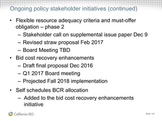 Ongoing policy stakeholder initiatives (continued)
• Flexible resource adequacy criteria and must-offer
obligation – phase 2
– Stakeholder call on supplemental issue paper Dec 9
– Revised straw proposal Feb 2017
– Board Meeting TBD
• Bid cost recovery enhancements
– Draft final proposal Dec 2016
– Q1 2017 Board meeting
– Projected Fall 2018 implementation
• Self schedules BCR allocation
– Added to the bid cost recovery enhancements
initiative
Slide 101
 