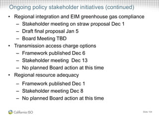 Ongoing policy stakeholder initiatives (continued)
• Regional integration and EIM greenhouse gas compliance
– Stakeholder meeting on straw proposal Dec 1
– Draft final proposal Jan 5
– Board Meeting TBD
• Transmission access charge options
– Framework published Dec 6
– Stakeholder meeting Dec 13
– No planned Board action at this time
• Regional resource adequacy
– Framework published Dec 1
– Stakeholder meeting Dec 8
– No planned Board action at this time
Slide 104
 