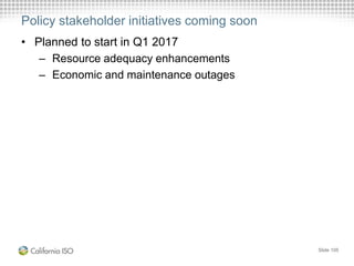 Policy stakeholder initiatives coming soon
• Planned to start in Q1 2017
– Resource adequacy enhancements
– Economic and maintenance outages
Slide 105
 