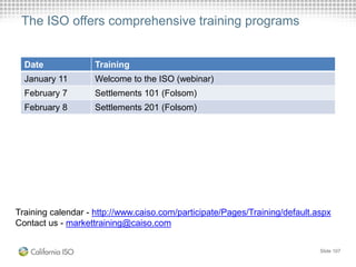 The ISO offers comprehensive training programs
Slide 107
Training calendar - http://www.caiso.com/participate/Pages/Training/default.aspx
Contact us - markettraining@caiso.com
Date Training
January 11 Welcome to the ISO (webinar)
February 7 Settlements 101 (Folsom)
February 8 Settlements 201 (Folsom)
 
