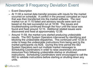 Slide 13
November 9 Frequency Deviation Event
– Event Description
– At 11:00 a normal data transfer process with inputs for the market
occurred on schedule. A conflict in the process corrupted an input
that was then transferred into the market software. The next
market run at 11:15 failed and advisory results were sent out
based on the last successful run at 10:59. The issues and
troubleshooting continued through the hour until the issue was
found and fixed around 12:10. Additional related issues were
discovered and fixed at approximately 12:39.
– Around 11:59, the market runs started producing undesirable
results. The ISO System Operators intervened by identifying and
blocking the undesirable dispatches. This continued until 13:35 in
order to keep the undesirable instructions from being sent to the
market participants via ADS. During this time period the ISO
System Operators sent out multiple market messages to
Scheduling Coordinators in order to raise awareness and prevent
resources from following undesirable startup or shutdown
instructions. Scheduling Coordinators were encouraged to call the
ISO to validate instructions before starting or shutting down any
units.
 