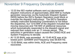 Slide 14
November 9 Frequency Deviation Event
– 13:33 the ISO market software sent out decremental
dispatch instructions of approximately 2500 MW to multiple
generator resources via the Automatic Dispatch System
(ADS) before the ISO’s System Operators could block or
override the dispatch instructions. The ISO’s Operators
verbally instructed Scheduling Coordinators to not follow
the dispatches, but 1214 MW of the dispatch included fast
moving resources and 730 MW of additional resources
which automatically responded to the dispatch signal and
reduced their output over an 11 minute period. This
reduction in generation output caused the CAISO ACE and
System Frequency to deviate.
– At 13:35 BAAL was exceeded. At 13:45 ACE was at its
lowest point -3245MW and Frequency was 59.834 HZ.
– 13:53 BAAL was within limits, ACE and Frequency were
recovered.
 