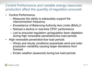 Control Performance and variable energy resources’
production affect the quantity of regulation procured
• Control Performance
– Measures the ability to adequately support the
interconnection frequency
– Exceedance of Balancing Authority Ace Limits (BAAL)1
– Noticed a decline in real-time CPS1 performance
– Led to procured regulation up/regulation down depletion
during high renewable penetration/low load periods
• High renewable penetration/low load periods
– Windy and cloudy conditions exacerbate wind and solar
production variability causing larger deviations from
forecast
– Erratic weather (seasonal) during low load periods
Slide 18
 