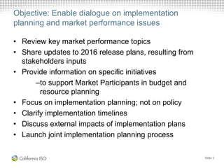 Objective: Enable dialogue on implementation
planning and market performance issues
• Review key market performance topics
• Share updates to 2016 release plans, resulting from
stakeholders inputs
• Provide information on specific initiatives
–to support Market Participants in budget and
resource planning
• Focus on implementation planning; not on policy
• Clarify implementation timelines
• Discuss external impacts of implementation plans
• Launch joint implementation planning process
Slide 2
 