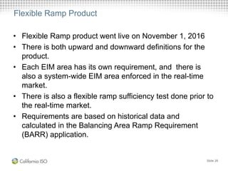 Flexible Ramp Product
• Flexible Ramp product went live on November 1, 2016
• There is both upward and downward definitions for the
product.
• Each EIM area has its own requirement, and there is
also a system-wide EIM area enforced in the real-time
market.
• There is also a flexible ramp sufficiency test done prior to
the real-time market.
• Requirements are based on historical data and
calculated in the Balancing Area Ramp Requirement
(BARR) application.
Slide 26
 