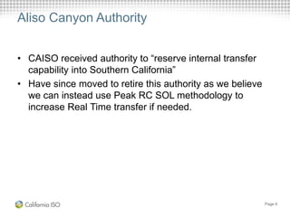 Aliso Canyon Authority
• CAISO received authority to “reserve internal transfer
capability into Southern California”
• Have since moved to retire this authority as we believe
we can instead use Peak RC SOL methodology to
increase Real Time transfer if needed.
Page 6
 