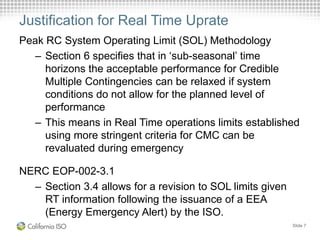Justification for Real Time Uprate
Peak RC System Operating Limit (SOL) Methodology
– Section 6 specifies that in ‘sub-seasonal’ time
horizons the acceptable performance for Credible
Multiple Contingencies can be relaxed if system
conditions do not allow for the planned level of
performance
– This means in Real Time operations limits established
using more stringent criteria for CMC can be
revaluated during emergency
NERC EOP-002-3.1
– Section 3.4 allows for a revision to SOL limits given
RT information following the issuance of a EEA
(Energy Emergency Alert) by the ISO.
Slide 7
 