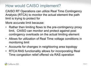 How would CAISO implement?
CAISO RT Operations can utilize Real Time Contingency
Analysis (RTCA) to monitor the actual element the path
limit is trying to protect for
More accurate limit because:
• Rather then limiting flows to the pre-contingency proxy
limit, CAISO can monitor and protect against post
contingency overloads on the actual limiting element
• Allows for utilization of Real Time voltage conditions in
monitoring limit
• Accounts for changes in neighboring area topology
• RTCA RAS functionality allows for incorporating Real
Time congestion relief offered via RAS operation
Slide 9
 
