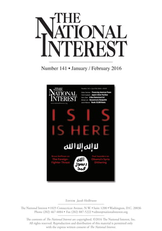 Number 141 • January / February 2016
The contents of The National Interest are copyrighted. ©2016 The National Interest, Inc.
All rights reserved. Reproduction and distribution of this material is permitted only
with the express written consent of The National Interest.
The National Interest •1025 Connecticut Avenue, N.W. •Suite 1200 •Washington, D.C. 20036
Phone (202) 467-4884 • Fax (202) 887-5222 •editor@nationalinterest.org
Editor Jacob Heilbrunn
 