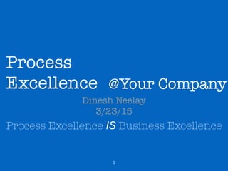 Process
Excellence
Dinesh Neelay
3/23/15
Process Excellence IS Business Excellence
1
@Your Company
 