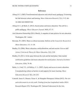 MUSIC INSTRUCTION QUESTIONS 11
References
Allsup, R. E. (2003) Transformational education and critical music pedagogy: Examining
the link between culture and learning. Music Education Research, 5(1), 5-12. doi:
10.1080/14613800307104
Allsup, R. E., & Shieh, E. (2012). Social justice and music education: The call for a
public pedagogy. Music Educators Journal, 98(4), 47–51.
Arts Education Partnership (2014, March). A snapshot of state policies for arts education.
Washington, DC: Author.
Bowman, W. (2001). Music as ethical encounter. Bulletin of the Council for Research in
Music Education, 151, 11–20.
Bradley, D. (2006). Music education, multiculturalism, and anti-racism: Can we talk?
Action, Criticism & Theory for Music Education, 5(2), 2-30.
Bradley, D. (2011). In the space between the rock and the hard place: State teacher
certification guidelines and music education for social justice. Journal of Aesthetic
Education, 45(4), 79–96.
Butler, A., Lind, V.L., & McKoy, C. L. (2007). Equity and access in music education:
Conceptualizing culture as barriers to and supports for music learning. Music
Education Research, 9(2), 241-253.
Catterall, James S., Dumais, Susan A., & Hampden-Thompson, Gillian (2012). The arts
and achievement in at-risk youth: Findings from four longitudinal studies (NEA
Research Report #55). Washington DC: National Endowment for the Arts.
 