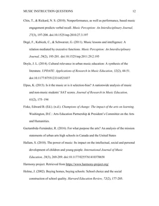 MUSIC INSTRUCTION QUESTIONS 12
Chin, T., & Rickard, N. S. (2010). Nonperformance, as well as performance, based music
engagement predicts verbal recall. Music Perception: An Interdisciplinary Journal,
27(3), 197-208. doi:10.1525/mp.2010.27.3.197
Degé, F., Kubicek, C., & Schwarzer, G. (2011). Music lessons and intelligence: A
relation mediated by executive functions. Music Perception: An Interdisciplinary
Journal, 29(2), 195-201. doi:10.1525/mp.2011.29.2.195
Doyle, J. L. (2014). Cultural relevance in urban music education: A synthesis of the
literature. UPDATE: Applications of Research in Music Education, 32(2), 44-51.
doi:10.1177/8755123314521037
Elpus, K. (2013). Is it the music or is it selection-bias? A nationwide analysis of music
and non-music students’ SAT scores. Journal of Research in Music Education,
61(2), 175–194
Fiske, Edward B. (Ed.). (n.d.). Champions of change: The impact of the arts on learning.
Washington, D.C.: Arts Education Partnership & President’s Committee on the Arts
and Humanities.
Gaztambide-Fernández, R. (2016). For what purpose the arts? An analysis of the mission
statements of urban arts high schools in Canada and the United States
Hallam, S. (2010). The power of music: Its impact on the intellectual, social and personal
development of children and young people. International Journal of Music
Education, 28(3), 269-289. doi:10.1177/0255761410370658
Harmony project. Retrieved from https://www.harmony-project.org/
Holme, J. (2002). Buying homes, buying schools: School choice and the social
construction of school quality. Harvard Education Review, 72(2), 177-205.
 