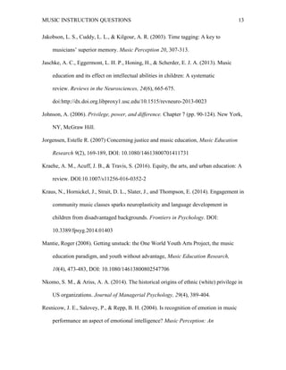 MUSIC INSTRUCTION QUESTIONS 13
Jakobson, L. S., Cuddy, L. L., & Kilgour, A. R. (2003). Time tagging: A key to
musicians’ superior memory. Music Perception 20, 307-313.
Jaschke, A. C., Eggermont, L. H. P., Honing, H., & Scherder, E. J. A. (2013). Music
education and its effect on intellectual abilities in children: A systematic
review. Reviews in the Neurosciences, 24(6), 665-675.
doi:http://dx.doi.org.libproxy1.usc.edu/10.1515/revneuro-2013-0023
Johnson, A. (2006). Privilege, power, and difference. Chapter 7 (pp. 90-124). New York,
NY, McGraw Hill.
Jorgensen, Estelle R. (2007) Concerning justice and music education, Music Education
Research 9(2), 169-189, DOI: 10.1080/14613800701411731
Kraehe, A. M., Acuff, J. B., & Travis, S. (2016). Equity, the arts, and urban education: A
review. DOI:10.1007/s11256-016-0352-2
Kraus, N., Hornickel, J., Strait, D. L., Slater, J., and Thompson, E. (2014). Engagement in
community music classes sparks neuroplasticity and language development in
children from disadvantaged backgrounds. Frontiers in Psychology. DOI:
10.3389/fpsyg.2014.01403
Mantie, Roger (2008). Getting unstuck: the One World Youth Arts Project, the music
education paradigm, and youth without advantage, Music Education Research,
10(4), 473-483, DOI: 10.1080/14613800802547706
Nkomo, S. M., & Ariss, A. A. (2014). The historical origins of ethnic (white) privilege in
US organizations. Journal of Managerial Psychology, 29(4), 389-404.
Resnicow, J. E., Salovey, P., & Repp, B. H. (2004). Is recognition of emotion in music
performance an aspect of emotional intelligence? Music Perception: An
 