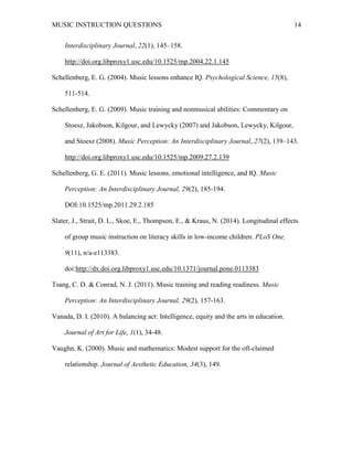 MUSIC INSTRUCTION QUESTIONS 14
Interdisciplinary Journal, 22(1), 145–158.
http://doi.org.libproxy1.usc.edu/10.1525/mp.2004.22.1.145
Schellenberg, E. G. (2004). Music lessons enhance IQ. Psychological Science, 15(8),
511-514.
Schellenberg, E. G. (2009). Music training and nonmusical abilities: Commentary on
Stoesz, Jakobson, Kilgour, and Lewycky (2007) and Jakobson, Lewycky, Kilgour,
and Stoesz (2008). Music Perception: An Interdisciplinary Journal, 27(2), 139–143.
http://doi.org.libproxy1.usc.edu/10.1525/mp.2009.27.2.139
Schellenberg, G. E. (2011). Music lessons, emotional intelligence, and IQ. Music
Perception: An Interdisciplinary Journal, 29(2), 185-194.
DOI:10.1525/mp.2011.29.2.185
Slater, J., Strait, D. L., Skoe, E., Thompson, E., & Kraus, N. (2014). Longitudinal effects
of group music instruction on literacy skills in low-income children. PLoS One,
9(11), n/a-e113383.
doi:http://dx.doi.org.libproxy1.usc.edu/10.1371/journal.pone.0113383
Tsang, C. D. & Conrad, N. J. (2011). Music training and reading readiness. Music
Perception: An Interdisciplinary Journal, 29(2), 157-163.
Vanada, D. I. (2010). A balancing act: Intelligence, equity and the arts in education.
Journal of Art for Life, 1(1), 34-48.
Vaughn, K. (2000). Music and mathematics: Modest support for the oft-claimed
relationship. Journal of Aesthetic Education, 34(3), 149.
 