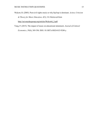 MUSIC INSTRUCTION QUESTIONS 15
Walcott, R. (2005). Post-civil rights music or why hip hop is dominant. Action, Criticism
& Theory for Music Education, 4(3), 2-8. Retrieved from
http://act.maydaygroup.org/articles/Walcott4_3.pdf.
Yang, P. (2015). The impact of music on educational attainment. Journal of Cultural
Economics, 39(4), 369-396. DOI: 10.1007/s10824-015-9240-y
 