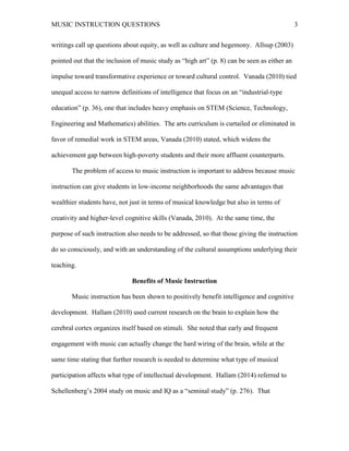 MUSIC INSTRUCTION QUESTIONS 3
writings call up questions about equity, as well as culture and hegemony. Allsup (2003)
pointed out that the inclusion of music study as “high art” (p. 8) can be seen as either an
impulse toward transformative experience or toward cultural control. Vanada (2010) tied
unequal access to narrow definitions of intelligence that focus on an “industrial-type
education” (p. 36), one that includes heavy emphasis on STEM (Science, Technology,
Engineering and Mathematics) abilities. The arts curriculum is curtailed or eliminated in
favor of remedial work in STEM areas, Vanada (2010) stated, which widens the
achievement gap between high-poverty students and their more affluent counterparts.
The problem of access to music instruction is important to address because music
instruction can give students in low-income neighborhoods the same advantages that
wealthier students have, not just in terms of musical knowledge but also in terms of
creativity and higher-level cognitive skills (Vanada, 2010). At the same time, the
purpose of such instruction also needs to be addressed, so that those giving the instruction
do so consciously, and with an understanding of the cultural assumptions underlying their
teaching.
Benefits of Music Instruction
Music instruction has been shown to positively benefit intelligence and cognitive
development. Hallam (2010) used current research on the brain to explain how the
cerebral cortex organizes itself based on stimuli. She noted that early and frequent
engagement with music can actually change the hard wiring of the brain, while at the
same time stating that further research is needed to determine what type of musical
participation affects what type of intellectual development. Hallam (2014) referred to
Schellenberg’s 2004 study on music and IQ as a “seminal study” (p. 276). That
 