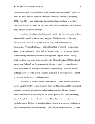 MUSIC INSTRUCTION QUESTIONS 4
quantitative research demonstrated that music lessons caused increases in IQ which were
small, but which were not present in comparable nonmusical activities (Schellenberg,
2004). Yang (2015) used data from the German Socio-Economic Panel in his study,
concluding similarly to Hallam that the earlier music instruction is started, the stronger an
effect it has on educational attainment.
In addition to its effect on intelligence and cognitive development, music has been
shown to affect specific academic areas. Vaughn’s (2000) meta-analysis showed a
“modest positive association” (p. 154) between music study and mathematical
achievement. A longitudinal study by Slater, Strait, Skoe, O’Connell, Thompson, and
Kraus (2014), performed in concert with the Harmony Project in Los Angeles, showed
that the auditory enrichment of the music training helped keep the students’ reading
levels consistent over time with age-normed levels. Chin and Rickard (2010) conducted
a study on verbal recall and demonstrated that listening to music, or non-performance
music engagement, had a strong association with verbal memory. Resnicow, Salovey,
and Repp (2004) showed in a small study that recognition of emotion in music is related
to emotional intelligence in everyday situations.
These results of research into the various benefits of music instruction have been
used to argue the need for keeping music programs in public schools, and for creating and
sustaining programs of outreach into underserved communities. However, findings
related to the benefits of music study are not without question. In a 2009 commentary,
Schellenberg looked at two studies that examined the effect of music studies on non-
musical cognitive abilities. He stated that the data “point to a very general link between
music training and intellectual functioning… [that] remains poorly understood” (p. 141).
 