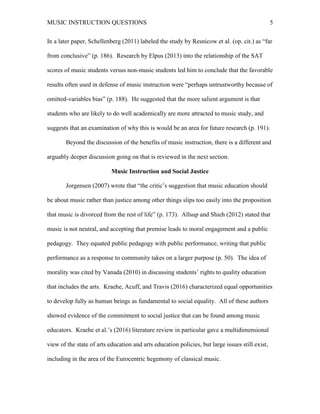 MUSIC INSTRUCTION QUESTIONS 5
In a later paper, Schellenberg (2011) labeled the study by Resnicow et al. (op. cit.) as “far
from conclusive” (p. 186). Research by Elpus (2013) into the relationship of the SAT
scores of music students versus non-music students led him to conclude that the favorable
results often used in defense of music instruction were “perhaps untrustworthy because of
omitted-variables bias” (p. 188). He suggested that the more salient argument is that
students who are likely to do well academically are more attracted to music study, and
suggests that an examination of why this is would be an area for future research (p. 191).
Beyond the discussion of the benefits of music instruction, there is a different and
arguably deeper discussion going on that is reviewed in the next section.
Music Instruction and Social Justice
Jorgensen (2007) wrote that “the critic’s suggestion that music education should
be about music rather than justice among other things slips too easily into the proposition
that music is divorced from the rest of life” (p. 173). Allsup and Shieh (2012) stated that
music is not neutral, and accepting that premise leads to moral engagement and a public
pedagogy. They equated public pedagogy with public performance, writing that public
performance as a response to community takes on a larger purpose (p. 50). The idea of
morality was cited by Vanada (2010) in discussing students’ rights to quality education
that includes the arts. Kraehe, Acuff, and Travis (2016) characterized equal opportunities
to develop fully as human beings as fundamental to social equality. All of these authors
showed evidence of the commitment to social justice that can be found among music
educators. Kraehe et al.’s (2016) literature review in particular gave a multidimensional
view of the state of arts education and arts education policies, but large issues still exist,
including in the area of the Eurocentric hegemony of classical music.
 