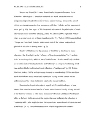 MUSIC INSTRUCTION QUESTIONS 6
Nkomo and Ariss (2014) traced the origin of whiteness to European global
expansion. Bradley (2011) noted how European and North American classical
composers are prioritized in the world of music teacher training. She used the lens of
critical race theory to examine how assessment guidelines “valorize a white supremacist
status quo” (p. 80). One aspect of this Eurocentric viewpoint is the polarization of music
into Western music and Other (Bradley, 2011). As Johnson (2006) explained, “Other”
refers to anyone who is not in the privileged group (p. 96). Walcott (2005) suggested that
“Europe and Euro-North America makes music, and all the ‘others’ make cultural
gestures on the route to making music” (p. 3).
Bradley (2006) looked at the construct of The Other as it is found in music
education. She described it as the “influence of lingering colonialism” (p. 2), and the
belief in moral superiority which is part of that influence. Bradley specifically cited the
use of terms such as “multiculturalism” and “ethnicity” as a way to avoid talking about
race, and she labeled multicultural music education a “racial project” (p. 10). Butler,
Lind, and McKoy (2007), while not using the same terms as Bradley (2006), noted that
much multicultural music education is superficial, lacking cultural context and an
understanding of the values that inform a particular musical tradition.
If multicultural music education is superficial, if colonialism lingers in band
rooms, if the touted academic benefits of music instruction aren’t really all they are said
to be, then why continue to offer music instruction? Bowman (2001) used Aristotelean
ethics as the basis for his argument that training has clear end goals, but education is
“concerned with…who people become, through and as a result of musical instruction and
experiences” (p. 16). He contrasted education that develops character with the
 