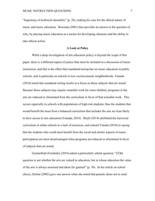 MUSIC INSTRUCTION QUESTIONS 7
“hegemony of technical rationality” (p. 20), making his case for the ethical nature of
music and music education. Bowman (2001) thus provides an answer to the question of
why, by placing music education as a means for developing character and the ability to
take ethical action.
A Look at Policy
While a deep investigation of arts education policy is beyond the scope of this
paper, there is a different aspect of justice that must be included in a discussion of music
instruction, and that is the effect that mandated testing has on music education in public
schools, and in particular on schools in low socioeconomic neighborhoods. Vanada
(2010) noted that mandated testing results in a focus on those subjects that are tested.
Because those subjects may require remedial work for some children, programs in the
arts are reduced or eliminated from the curriculum in favor of that remedial work. This
occurs especially in schools with populations of high-risk students; thus the students that
would benefit the most from a balanced curriculum that includes the arts are least likely
to have access to arts education (Vanada, 2010). Doyle (2014) attributed the narrowed
curriculum in urban schools to a lack of resources, and echoed Vanada (2010) in saying
that the students who could most benefit from the social and artistic aspects of music
participation are most disadvantaged when programs are reduced or eliminated in favor
of subjects that are tested.
Gaztambide-Fernández (2016) asked a particularly salient question: “[T]he
question is not whether the arts are valued in education, but in whose education the value
of the arts is always assumed and taken for granted” (p. 30). In her article on school
choice, Holme (2002) gave one answer when she noted that parents chose not to send
 