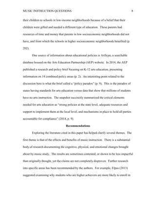 MUSIC INSTRUCTION QUESTIONS 8
their children to schools in low-income neighborhoods because of a belief that their
children were gifted and needed a different type of education. These parents had
resources of time and money that parents in low socioeconomic neighborhoods did not
have, and from which the schools in higher socioeconomic neighborhoods benefited (p.
202).
One source of information about educational policies is ArtScan, a searchable
database housed on the Arts Education Partnership (AEP) website. In 2014, the AEP
published a research and policy brief focusing on K-12 arts education, presenting
information on 14 combined policy areas (p. 2). An interesting point related to the
discussion here is what the brief called a “policy paradox” (p. 9). This is the paradox of
states having standards for arts education versus data that show that millions of students
have no arts instruction. The snapshot succinctly summarized the critical elements
needed for arts education as “strong policies at the state level, adequate resources and
support to implement them at the local level, and mechanisms in place to hold all parties
accountable for compliance” (2014, p. 9).
Recommendations
Exploring the literature cited in this paper has helped clarify several themes. The
first theme is that of the effects and benefits of music instruction. There is a substantial
body of research documenting the cognitive, physical, and emotional changes brought
about by music study. The results are sometimes contested, or shown to be less impactful
than originally thought, yet the claims are not completely disproven. Further research
into specific areas has been recommended by the authors. For example, Elpus (2013)
suggested examining why students who are higher achievers are more likely to enroll in
 